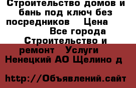 Строительство домов и бань под ключ без посредников, › Цена ­ 515 000 - Все города Строительство и ремонт » Услуги   . Ненецкий АО,Щелино д.